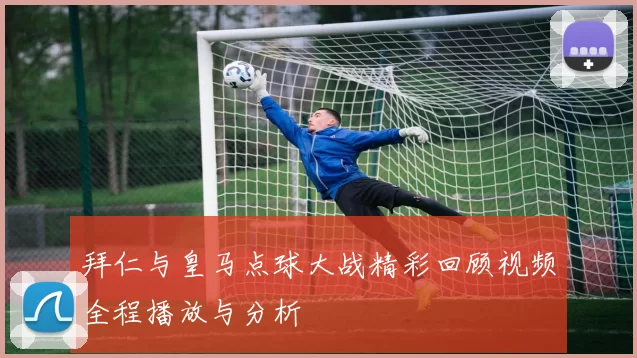 拜仁与皇马点球大战精彩回顾视频全程播放与分析