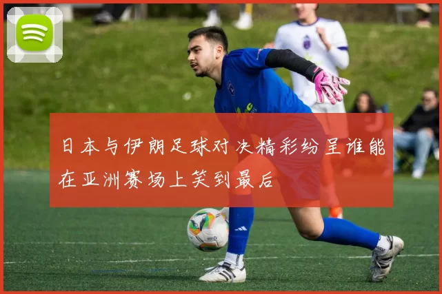 日本与伊朗足球对决精彩纷呈谁能在亚洲赛场上笑到最后
