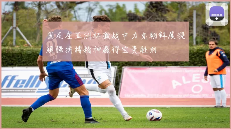 国足在亚洲杯激战中力克朝鲜展现顽强拼搏精神赢得宝贵胜利