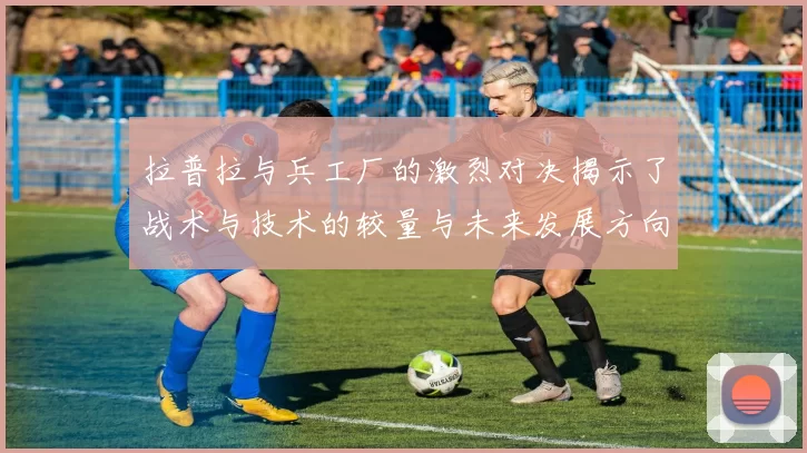 拉普拉与兵工厂的激烈对决揭示了战术与技术的较量与未来发展方向