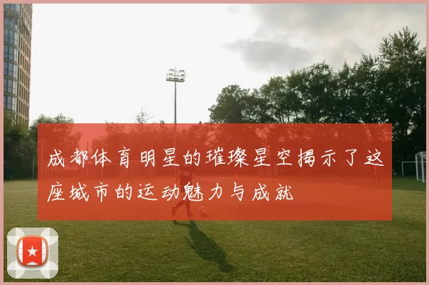 成都体育明星的璀璨星空揭示了这座城市的运动魅力与成就