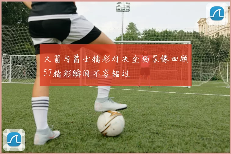火箭与爵士精彩对决全场录像回顾57精彩瞬间不容错过
