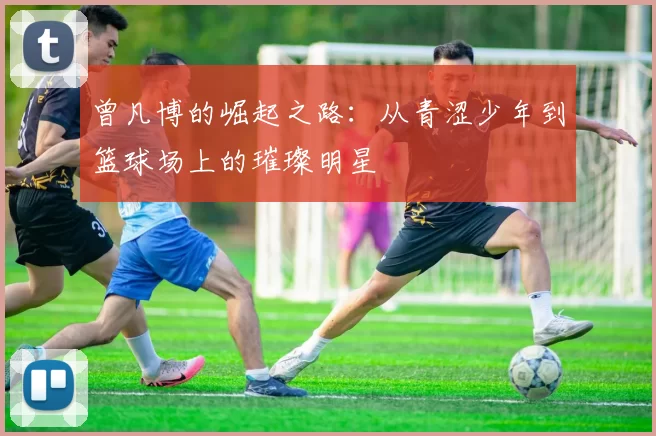 曾凡博的崛起之路：从青涩少年到篮球场上的璀璨明星
