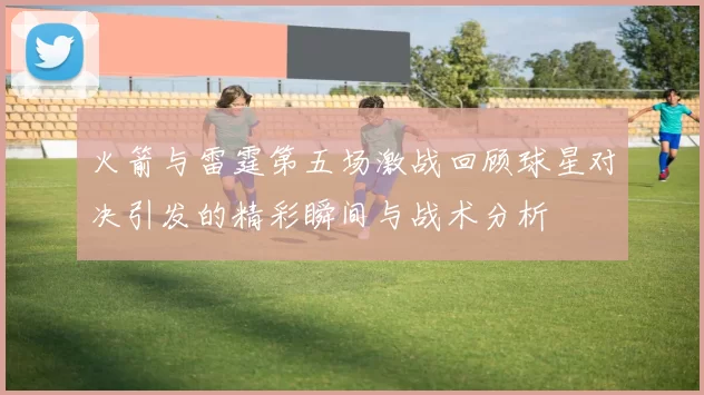火箭与雷霆第五场激战回顾球星对决引发的精彩瞬间与战术分析